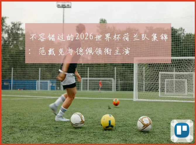 不容错过的2026世界杯荷兰队集锦:范戴克与德佩领衔主演