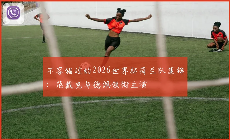 不容错过的2026世界杯荷兰队集锦：范戴克与德佩领衔主演