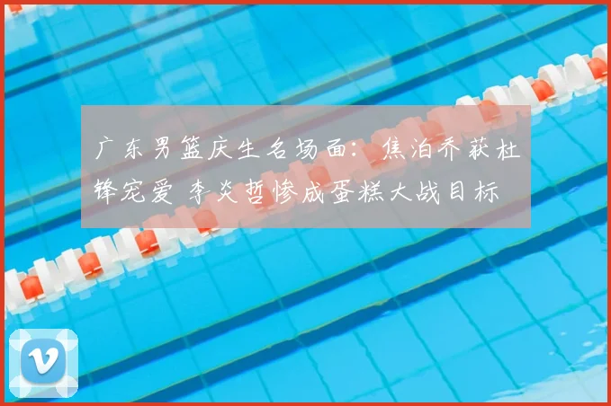 广东男篮庆生名场面：焦泊乔获杜锋宠爱 李炎哲惨成蛋糕大战目标