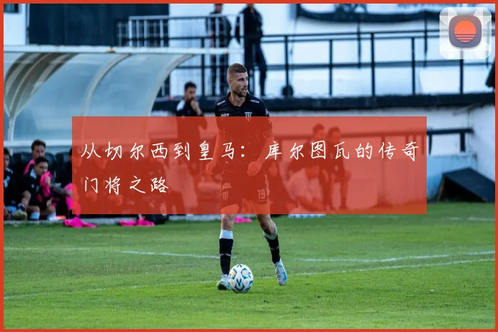 从切尔西到皇马：库尔图瓦的传奇门将之路