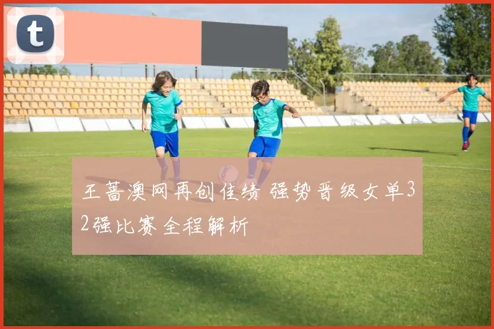 王蔷澳网再创佳绩 强势晋级女单32强比赛全程解析