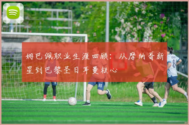 姆巴佩职业生涯回顾：从摩纳哥新星到巴黎圣日耳曼核心