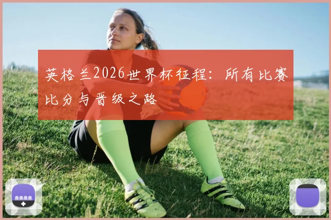 英格兰2026世界杯征程:所有比赛比分与晋级之路