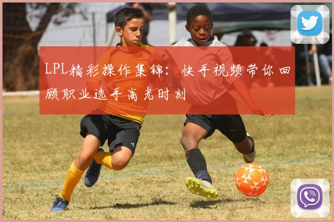 LPL精彩操作集锦：快手视频带你回顾职业选手高光时刻
