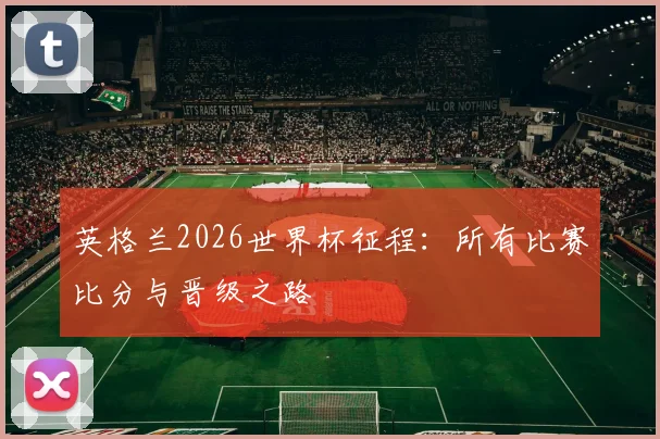 英格兰2026世界杯征程：所有比赛比分与晋级之路