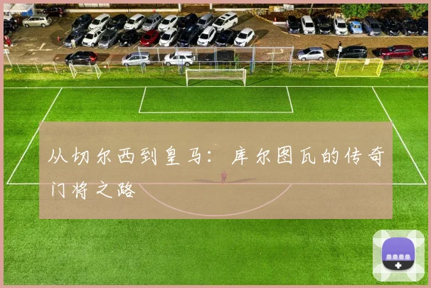 从切尔西到皇马：库尔图瓦的传奇门将之路