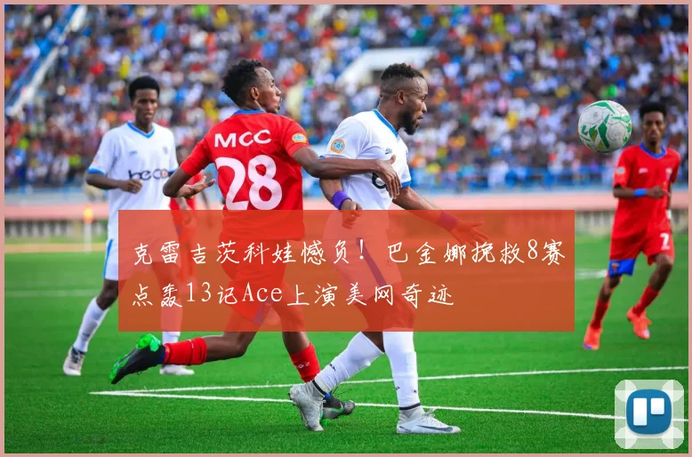 克雷吉茨科娃憾负！巴金娜挽救8赛点轰13记Ace上演美网奇迹